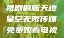 星空无限传媒，免费观看电视剧的新天地星空无限传媒免费观看电视剧沈芯语 星空无痕MV