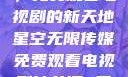 星空无限传媒，免费观看电视剧的新天地星空无限传媒免费观看电视剧沈芯语 星空无痕MV