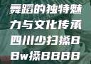 四川少数民族舞蹈的独特魅力与文化传承四川少扫搡BBw搡BBBB18