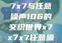 探索未知的奥秘，x7x7x7与任意噪声106的交织世界x7x7x7任意噪106是杂牌子吗知乎