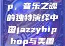 中国 Jazzy Hip-Hop，音乐之魂的独特演绎中国jazzyhiphop与美国hiphop的对比
