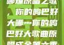 哪燎原唱之歌，你的鸣巴好大哪灬你的鸣巴好大歌曲原唱成全第六季