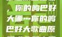 哪燎原唱之歌，你的鸣巴好大哪灬你的鸣巴好大歌曲原唱成全第六季