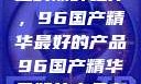 探索中国制造的巅峰之作，96国产精华最好的产品96国产精华最好的产品有哪些