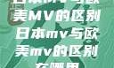 日本MV与欧美MV的区别日本mv与欧美mv的区别在哪里