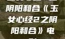 玉女心经2之阴阳和合《玉女心经2之阴阳和合》电影