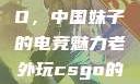 老外玩CSGO，中国妹子的电竞魅力老外玩csgo的妹子