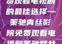 青丝影院，免费观看电视剧的最佳选择—策驰青丝影院免费观看电视剧策驰我女儿的朋友