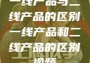 一线产品与二线产品的区别一线产品和二线产品的区别视频