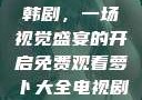 免费观看萝卜大全电视剧韩剧，一场视觉盛宴的开启免费观看萝卜大全电视剧韩剧大牛动漫