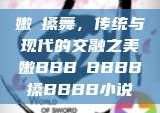 嫩槡搡舞，传统与现代的交融之美嫩BBB槡BBBB搡BBBB小说