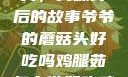 爷爷的蘑菇头，美味背后的故事爷爷的蘑菇头好吃吗鸡腿茹怎么做好吃鸡腿菇头怎么吃