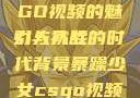 暴躁少女CSGO视频的魅力与挑战
引人入胜的时代背景暴躁少女csgo视频播放推荐