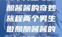 两个男生与酿酿酱酱的奇妙旅程两个男生做酿酿酱酱的小视频大全