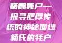 杨氏的牦户，又肥又厚的独特魅力与传奇故事的全文翻译
杨氏牦户—探寻肥厚传统的神秘面纱杨氏的牦户又肥又厚全文翻译加汉语拼音牦户的汉语拼音