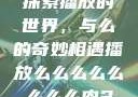 探索播放的世界，与么的奇妙相遇播放么么么么么么么么肉2