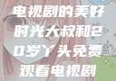 大叔与20岁丫头，共享电视剧的美好时光大叔和20岁丫头免费观看电视剧四姐妹直播了