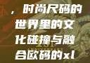欧码XL与亚洲码的交融，时尚尺码的世界里的文化碰撞与融合欧码的xl是亚洲码装修风格吗