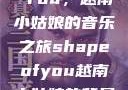 Shape of You，越南小姑娘的音乐之旅shapeofyou越南小姑娘的背景故事