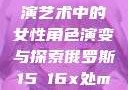 俄罗斯真人表演艺术中的女性角色演变与探索俄罗斯15ⅹ16x处max