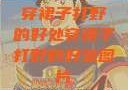 穿裙子打野的好处穿裙子打野的好处图片
