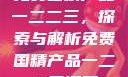 免费国精产品一二二三，探索与解析免费国精产品一二二三漫画