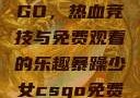 暴躁少女CSGO，热血竞技与免费观看的乐趣暴躁少女csgo免费观看中文版