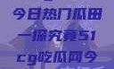 51cg吃瓜网今日热门瓜田一探究竟51cg吃瓜网今日吃瓜反差婊