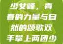 双手攀上两团少女峰，青春的力量与自然的颂歌双手攀上两团少女峰小说免费