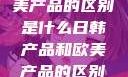 日韩产品与欧美产品的区别是什么日韩产品和欧美产品的区别是什么李思