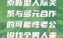 老公说找个男人来一起，探索新型人际关系与多元合作的可能性老公说找个男人来一起小说免费阅读