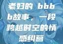 老妇的槡bbbb故事，一段跨越时空的情感纠葛