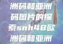 SNH48与欧洲码和亚洲码图片的探索snh48欧洲码和亚洲码图片对比