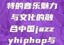 中国JazzyHipHop，独特的音乐魅力与文化的融合中国jazzyhiphop与美国hiphop的对比