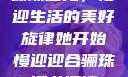 骊珠迎龙，慢迎生活的美好旋律她开始慢迎迎合骊珠迎龙阅读