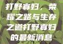 打野寡妇，荣耀之路与生存之道打野寡妇的最新消息