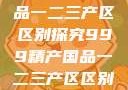 999精产国品一二三产区区别探究999精产国品一二三产区区别视频区