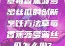草莓香蕉菠萝蜜丝瓜的创新烹饪方法草莓香蕉菠萝蜜丝瓜怎么做?
