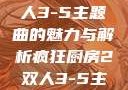 疯狂厨房2双人3-5主题曲的魅力与解析疯狂厨房2双人3-5主题曲小说