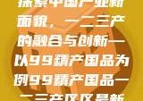 探索中国产业新面貌，一二三产的融合与创新—以99精产国品为例99精产国品一二三产区区最新