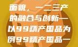 探索中国产业新面貌，一二三产的融合与创新—以99精产国品为例99精产国品一二三产区区最新