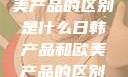 日韩产品与欧美产品的区别是什么日韩产品和欧美产品的区别是什么李思