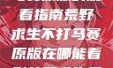 荒野求生不打马赛原版的观看指南荒野求生不打马赛原版在哪能看到荒野求生无删减版