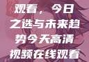 高清视频在线观看，今日之选与未来趋势今天高清视频在线观看免费播放中国