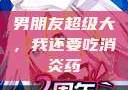 男朋友超级大，我还要吃消炎药