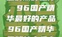 探索中国制造的巅峰之作，96国产精华最好的产品96国产精华最好的产品有哪些