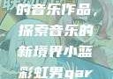小蓝彩虹男Gary2023的音乐作品，探索音乐的新境界小蓝彩虹男gary2023的音乐作品师哥