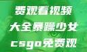 暴躁少女专属！CSGO免费观看视频大全暴躁少女csgo免费观看视频大全高清