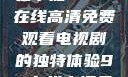 狂飙热血，尽在掌握—98在线高清免费观看电视剧的独特体验98在线高清免费观看电视剧