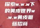 探索w.w.w下的黄皮世界w.w.w黄皮磨菇招商